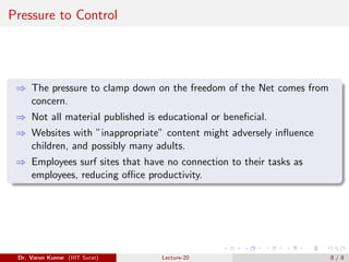 Pressure to Control
⇒ The pressure to clamp down on the freedom of the Net comes from
concern.
⇒ Not all material published is educational or beneficial.
⇒ Websites with ”inappropriate” content might adversely influence
children, and possibly many adults.
⇒ Employees surf sites that have no connection to their tasks as
employees, reducing office productivity.
Dr. Varun Kumar (IIIT Surat) Lecture-20 8 / 8
 