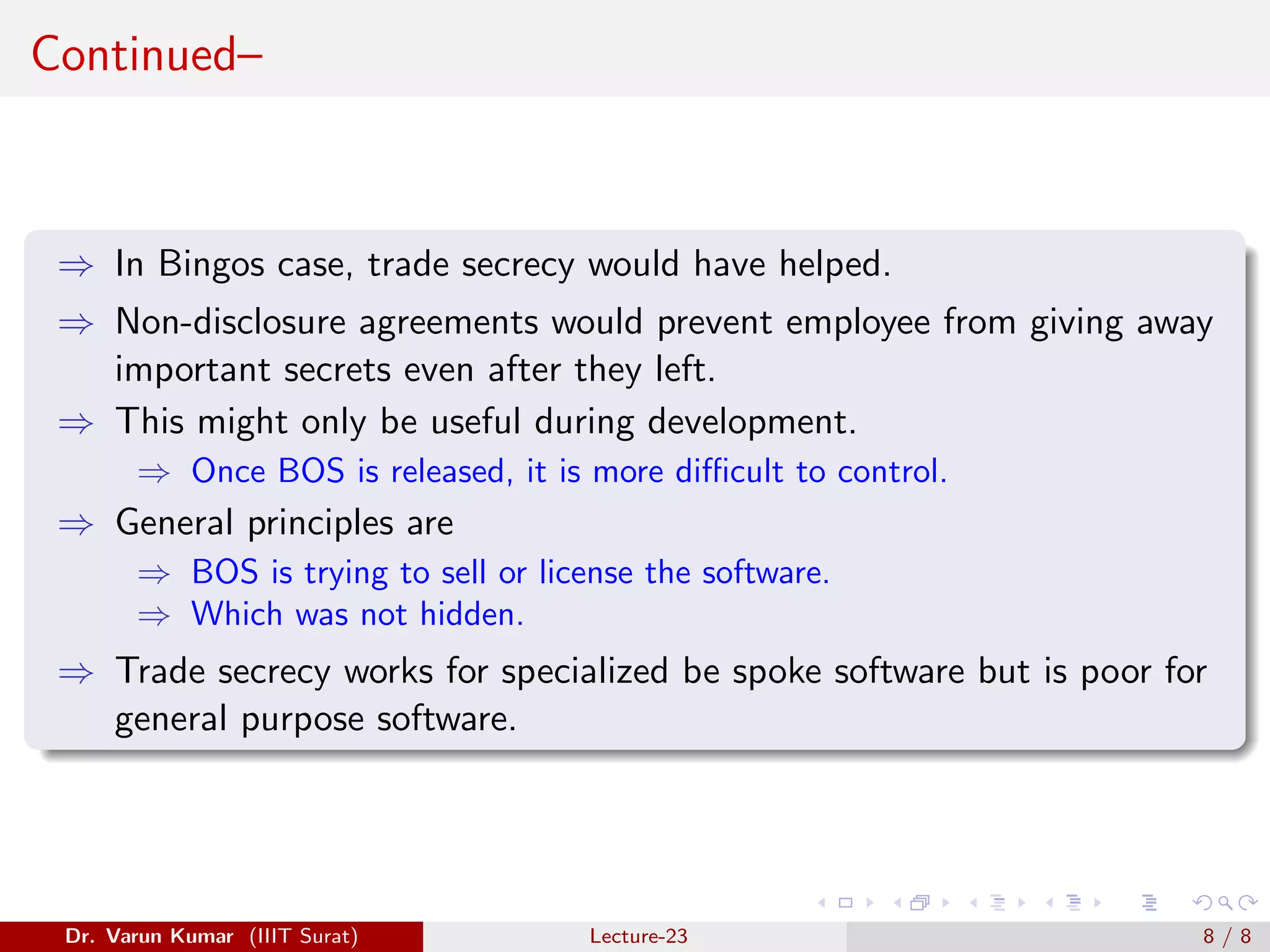 Continued–
⇒ In Bingos case, trade secrecy would have helped.
⇒ Non-disclosure agreements would prevent employee from giving away
important secrets even after they left.
⇒ This might only be useful during development.
⇒ Once BOS is released, it is more difficult to control.
⇒ General principles are
⇒ BOS is trying to sell or license the software.
⇒ Which was not hidden.
⇒ Trade secrecy works for specialized be spoke software but is poor for
general purpose software.
Dr. Varun Kumar (IIIT Surat) Lecture-23 8 / 8
 