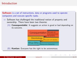 Introduction
Software is a set of instructions, data or programs used to operate
computers and execute specific tasks.
⇒ Software has challenged the traditional notion of property and
ownership. There have been two theories:
(A) Consequentialist: It suggests an action is good or bad depending on
its outcome.
(B) Kantian: Everyone has the right to be autonomous.
Dr. Varun Kumar (IIIT Surat) Lecture-25 3 / 7
 