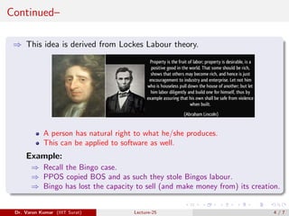 Continued–
⇒ This idea is derived from Lockes Labour theory.
A person has natural right to what he/she produces.
This can be applied to software as well.
Example:
⇒ Recall the Bingo case.
⇒ PPOS copied BOS and as such they stole Bingos labour.
⇒ Bingo has lost the capacity to sell (and make money from) its creation.
Dr. Varun Kumar (IIIT Surat) Lecture-25 4 / 7
 