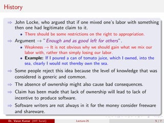 History
⇒ John Locke, who argued that if one mixed one’s labor with something
then one had legitimate claim to it.
There should be some restrictions on the right to appropriation.
⇒ Argument → ”Enough and as good left for others”.
Weakness → It is not obvious why we should gain what we mix our
labor with, rather than simply losing our labor.
Example: If I poured a can of tomato juice, which I owned, into the
sea, clearly I would not thereby own the sea.
⇒ Some people reject this idea because the level of knowledge that was
considered is generic and common.
⇒ The absence of ownership might also cause bad consequences.
⇒ Claim has been made that lack of ownership will lead to lack of
incentive to produce software.
⇒ Software writers are not always in it for the money consider freeware
and shareware.
Dr. Varun Kumar (IIIT Surat) Lecture-25 5 / 7
 