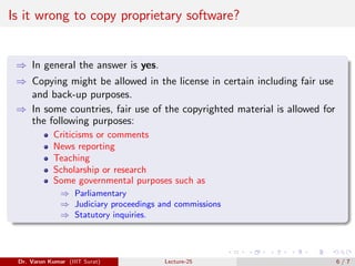 Is it wrong to copy proprietary software?
⇒ In general the answer is yes.
⇒ Copying might be allowed in the license in certain including fair use
and back-up purposes.
⇒ In some countries, fair use of the copyrighted material is allowed for
the following purposes:
Criticisms or comments
News reporting
Teaching
Scholarship or research
Some governmental purposes such as
⇒ Parliamentary
⇒ Judiciary proceedings and commissions
⇒ Statutory inquiries.
Dr. Varun Kumar (IIIT Surat) Lecture-25 6 / 7
 