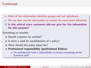 Continued-
⇒ Most of this information identifies groups and not individuals.
⇒ He can then use the information to market his wares more efficiently.
Q Is this ethical since customers did not give her the information
for this purpose?
Something to consider:
Should customer be notified?
Is there a need for establishment of a policy?
What should this policy looks like?
Professional responsibility (professional Ethics):
Do professionals have a responsibility to ensure computing serves
humanity well?
Dr. Varun Kumar (IIIT Surat) Lecture-3 5 / 8
 