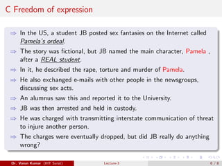 C Freedom of expression
⇒ In the US, a student JB posted sex fantasies on the Internet called
Pamela’s ordeal.
⇒ The story was fictional, but JB named the main character, Pamela ,
after a REAL student.
⇒ In it, he described the rape, torture and murder of Pamela.
⇒ He also exchanged e-mails with other people in the newsgroups,
discussing sex acts.
⇒ An alumnus saw this and reported it to the University.
⇒ JB was then arrested and held in custody.
⇒ He was charged with transmitting interstate communication of threat
to injure another person.
⇒ The charges were eventually dropped, but did JB really do anything
wrong?
Dr. Varun Kumar (IIIT Surat) Lecture-3 6 / 8
 