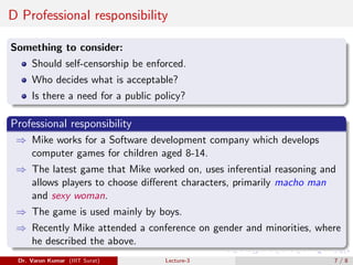 D Professional responsibility
Something to consider:
Should self-censorship be enforced.
Who decides what is acceptable?
Is there a need for a public policy?
Professional responsibility
⇒ Mike works for a Software development company which develops
computer games for children aged 8-14.
⇒ The latest game that Mike worked on, uses inferential reasoning and
allows players to choose different characters, primarily macho man
and sexy woman.
⇒ The game is used mainly by boys.
⇒ Recently Mike attended a conference on gender and minorities, where
he described the above.
Dr. Varun Kumar (IIIT Surat) Lecture-3 7 / 8
 
