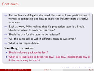 Continued–
⇒ The conference delegates discussed the issue of lower participation of
women in computing and how to make the industry more attractive
to women.
⇒ Back at work, Mike realised that his production team is all male.
Should he refuse to work on this team?
⇒ Should he ask for the team to be reviewed?
⇒ Will the game sell as well if different message was given?
⇒ What is his responsibility?
Something to consider:
Should software package be lent?
When is it justifiable to break the law? Bad law, inappropriate law or
if the law is easy to break?
Dr. Varun Kumar (IIIT Surat) Lecture-3 8 / 8
 