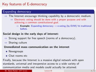 Key features of E-democracy
Expanding democracy
⇒ The Internet encourage thinking capability by a democratic medium.
⇒ Electronic voting should be done with a proper purpose and with
achieving a common constitutional goal.
⇒ Example: Expanding democracy → e-voting (by EVM) Vs traditional
ballots.
Social design in the early days of internet:
⇒ Strong support for free speech (norms of a democracy).
⇒ Sharing culture
Unmediated mass communication on the internet
Newsgroups
Chat rooms etc
Finally, because the Internet is a massive digital network with open
standards, universal and inexpensive access to a wide variety of
communication media and models could actually be attained.
Dr. Varun Kumar (IIIT Surat) Lecture-30 4 / 8
 