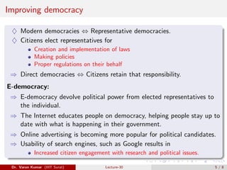 Improving democracy
♦ Modern democracies ⇔ Representative democracies.
♦ Citizens elect representatives for
Creation and implementation of laws
Making policies
Proper regulations on their behalf
⇒ Direct democracies ⇔ Citizens retain that responsibility.
E-democracy:
⇒ E-democracy devolve political power from elected representatives to
the individual.
⇒ The Internet educates people on democracy, helping people stay up to
date with what is happening in their government.
⇒ Online advertising is becoming more popular for political candidates.
⇒ Usability of search engines, such as Google results in
Increased citizen engagement with research and political issues.
Dr. Varun Kumar (IIIT Surat) Lecture-30 5 / 8
 