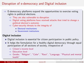Disruption of e-democracy and Digital inclusion
⇒ E-democracy platforms expand the opportunities to exercise voting
rights in political elections.
⇒ They are also vulnerable to disruption
⇒ Digital voting platforms have received attacks that tried to change a
political election’s outcome.
⇒ Cyber-security threats to the integrity of
Electoral mechanisms
Government institutions
Digital inclusion
Digital inclusion is essential for citizen participation in public policy.
It helps the formulation for a healthy digital democracy through equal
participation of all sections of society, irrespective of
⇒ Citizen’s income level
⇒ Education level
⇒ Gender, ”Religion”, ”Color”, ”Race”, ”Language, ”Physical and mental
health”
Dr. Varun Kumar (IIIT Surat) Lecture-30 7 / 8
 