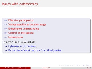 Issues with e-democracy
⇒ Effective participation
⇒ Voting equality at decision stage
⇒ Enlightened understanding
⇒ Control of the agenda
⇒ Inclusiveness
Systemic issues may include
Cyber-security concerns
Protection of sensitive data from third parties
Dr. Varun Kumar (IIIT Surat) Lecture-30 8 / 8
 