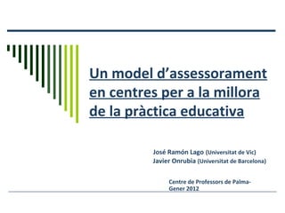 Un model d’assessorament
en centres per a la millora
de la pràctica educativa
José Ramón Lago (Universitat de Vic)
Javier Onrubia (Universitat de Barcelona)
Centre de Professors de Palma-
Gener 2012
 