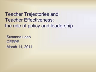 Teacher Trajectories and Teacher Effectiveness:  the role of policy and leadership Susanna Loeb CEPPE March 11, 2011 
