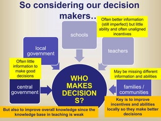So considering our decision makers…Often better information (still imperfect) but little ability and often unaligned incentivesOften little information to make good decisionsMay be missing different information and abilitiesKey is to improve incentives and abilities locally so they make better decisionsBut also to improve overall knowledge since the knowledge base in teaching is weak