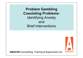 Problem Gambling
           Coexisting Problems:
             Identifying Anxiety
                     and
             Brief Interventions




ABACUS Counselling, Training & Supervision Ltd
 