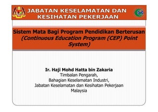 Sistem Mata Bagi Program Pendidikan Berterusan
  (Continuous Education Program (CEP) Point
                  System)



            Ir. Haji Mohd Hatta bin Zakaria
                    Timbalan Pengarah,
              Bahagian Keselamatan Industri,
       Jabatan Keselamatan dan Kesihatan Pekerjaan
                         Malaysia
 