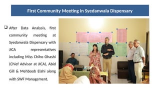 First Community Meeting in Syedanwala Dispensary
 After Data Analysis, first
community meeting at
Syedanwala Dispensary with
JICA representatives
including Miss Chiho Ohashi
(Chief Advisor at JICA), Abid
Gill & Mehboob Elahi along
with SWF Management.
 