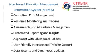 Non Formal Education Management
Information System (NFEMIS)
Centralized Data Management
Real-time Monitoring and Tracking
Assessments and Attendance Management
Customized Reporting and Insights
Alignment with Educational Policies
User-Friendly Interface and Training Support
Data Security and Continuous Updates
 