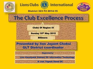 District 323 F2 2014-15
Presented by lion Jayant Choksi
GLT District coordinator
Clubs Of Region III
Sunday 10th May 2015
Bilimora
Supported by
Lion Kanaiyalal Goklani DC Information Technology
& Lion Yogesh Desai DC
 