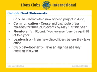 Sample Goal Statements Service  - Complete a new service project in June Communication  - Create and distribute press releases for three club events by May 1 of this year Membership  - Recruit five new members by April 15 of this year Leadership  - Train new club officers before they take office Club development  - Have an agenda at every meeting this year 