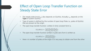 Effect of Open Loop Transfer Function on
Steady State Error
• The steady state error(𝑒𝑠𝑠) also depends on G(s)H(s). Actually 𝑒𝑠𝑠 depends on the
Type of system G(s)H(s).
• Type of system is defined by the number of open loop Poles i.e., poles of G(s)H(s)
that are present at the origin.
• The open loop transfer function written in time constant form is,
𝐺 𝑠 𝐻 𝑠 =
𝑘1 1+𝑇𝑧1 𝑠 1+𝑇𝑧2 𝑠 …
𝑠 𝑛 1+𝑇𝑝1 𝑠 1+𝑇𝑝2 𝑠 …
• The open loop transfer function written in pole-zero form is written as
𝐺 𝑠 𝐻 𝑠 =
𝑘 𝑠+𝑧1 𝑠+𝑧2 …
𝑠 𝑛 𝑠+𝑝1 𝑠+𝑝2 …
• Here n is number of poles at the origin. It is very easy to obtain one from the other.
 