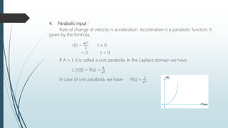 4. Parabolic input :
Rate of change of velocity is acceleration. Acceleration is a parabolic function. It
given by the formula,
r(t) =
𝐴𝑡2
2
t ≥ 0
= 0 t < 0
If A = 1, it is called a unit parabola. In the Laplace domain we have
L [r(t)] = R(s) =
𝐴
𝑠3
In case of unit parabola, we have R(s) =
1
𝑠3
 