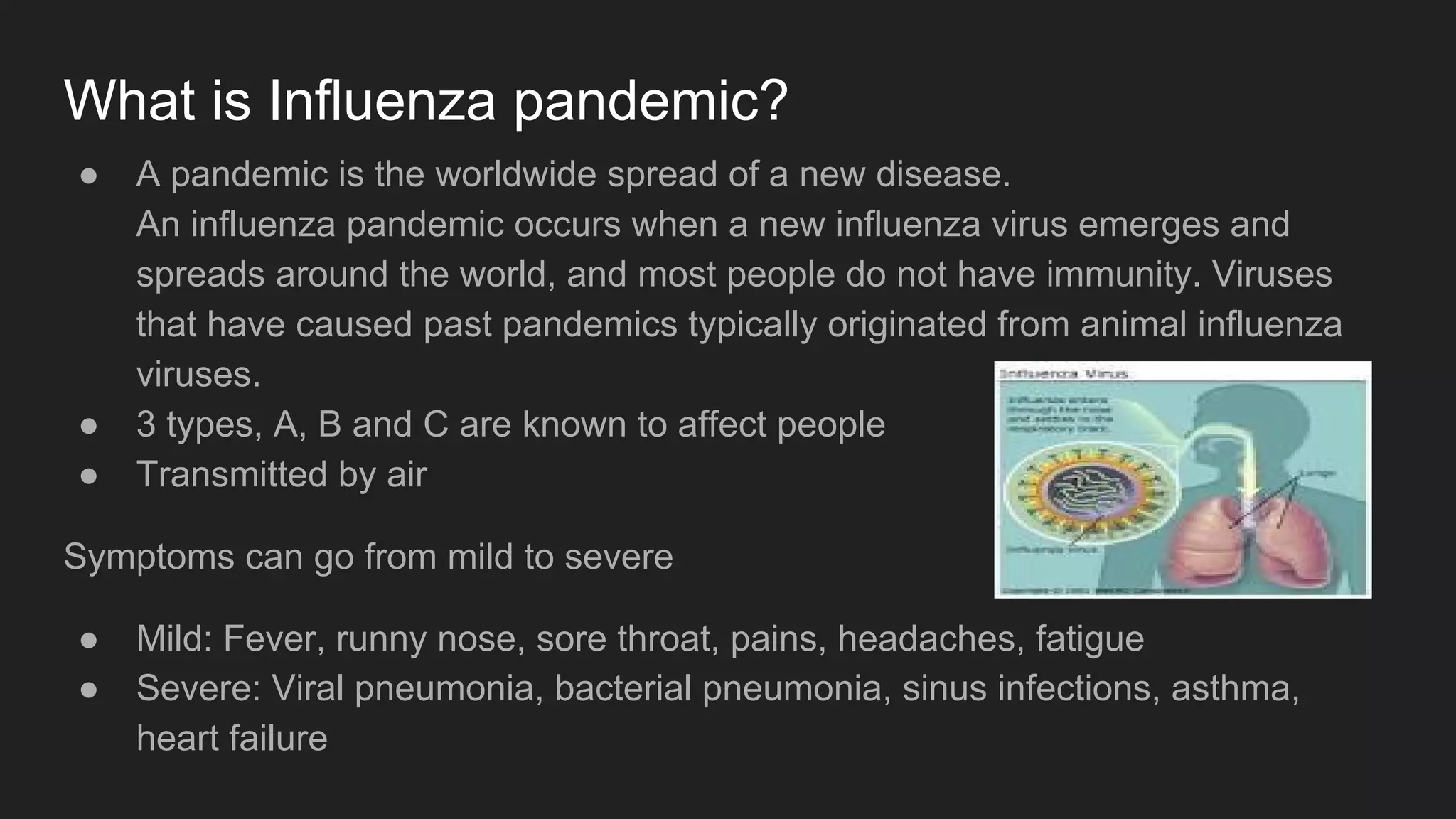 What is Influenza pandemic?
● A pandemic is the worldwide spread of a new disease.
An influenza pandemic occurs when a new influenza virus emerges and
spreads around the world, and most people do not have immunity. Viruses
that have caused past pandemics typically originated from animal influenza
viruses.
● 3 types, A, B and C are known to affect people
● Transmitted by air
Symptoms can go from mild to severe
● Mild: Fever, runny nose, sore throat, pains, headaches, fatigue
● Severe: Viral pneumonia, bacterial pneumonia, sinus infections, asthma,
heart failure
 