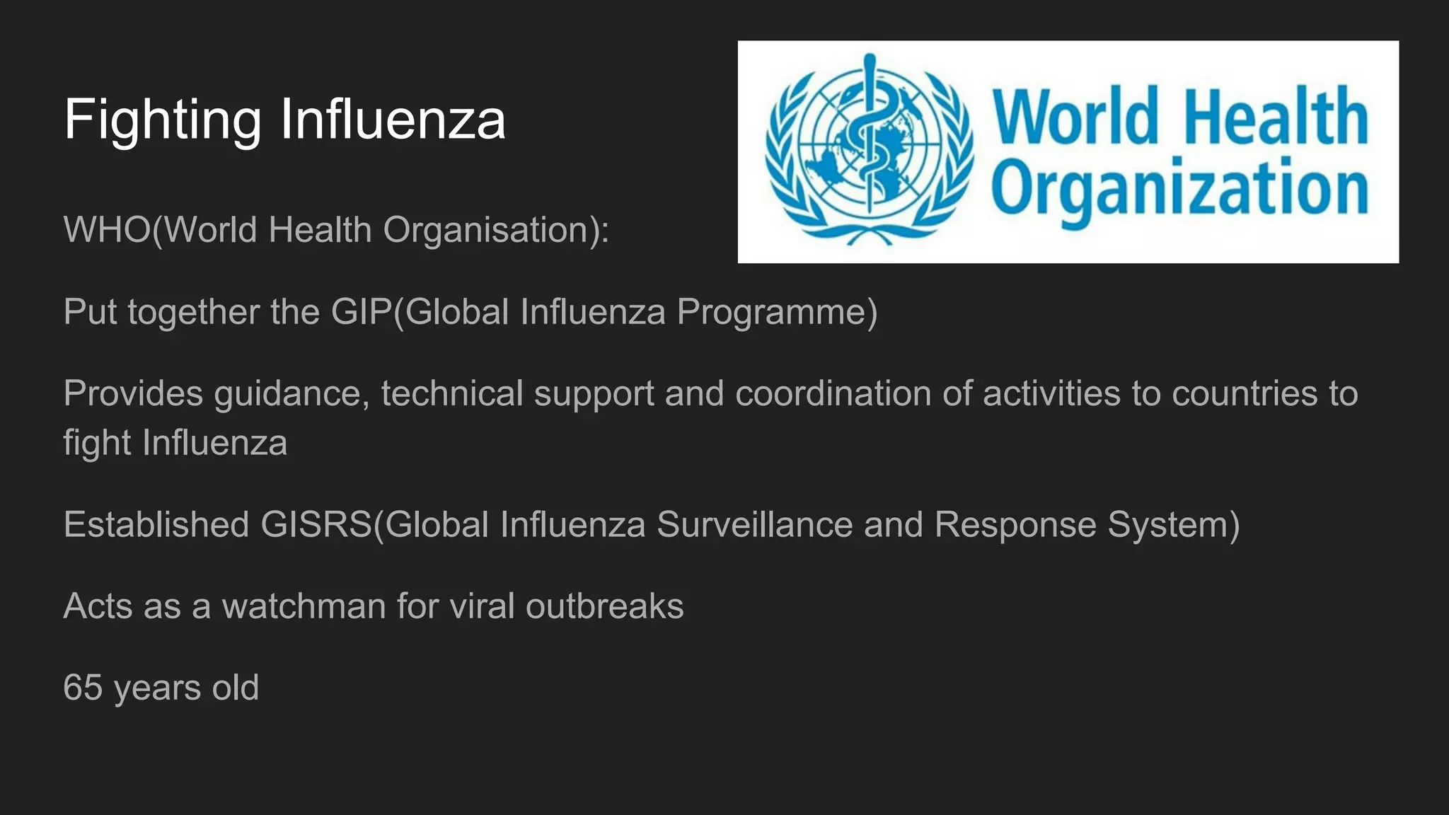 Fighting Influenza
WHO(World Health Organisation):
Put together the GIP(Global Influenza Programme)
Provides guidance, technical support and coordination of activities to countries to
fight Influenza
Established GISRS(Global Influenza Surveillance and Response System)
Acts as a watchman for viral outbreaks
65 years old
 