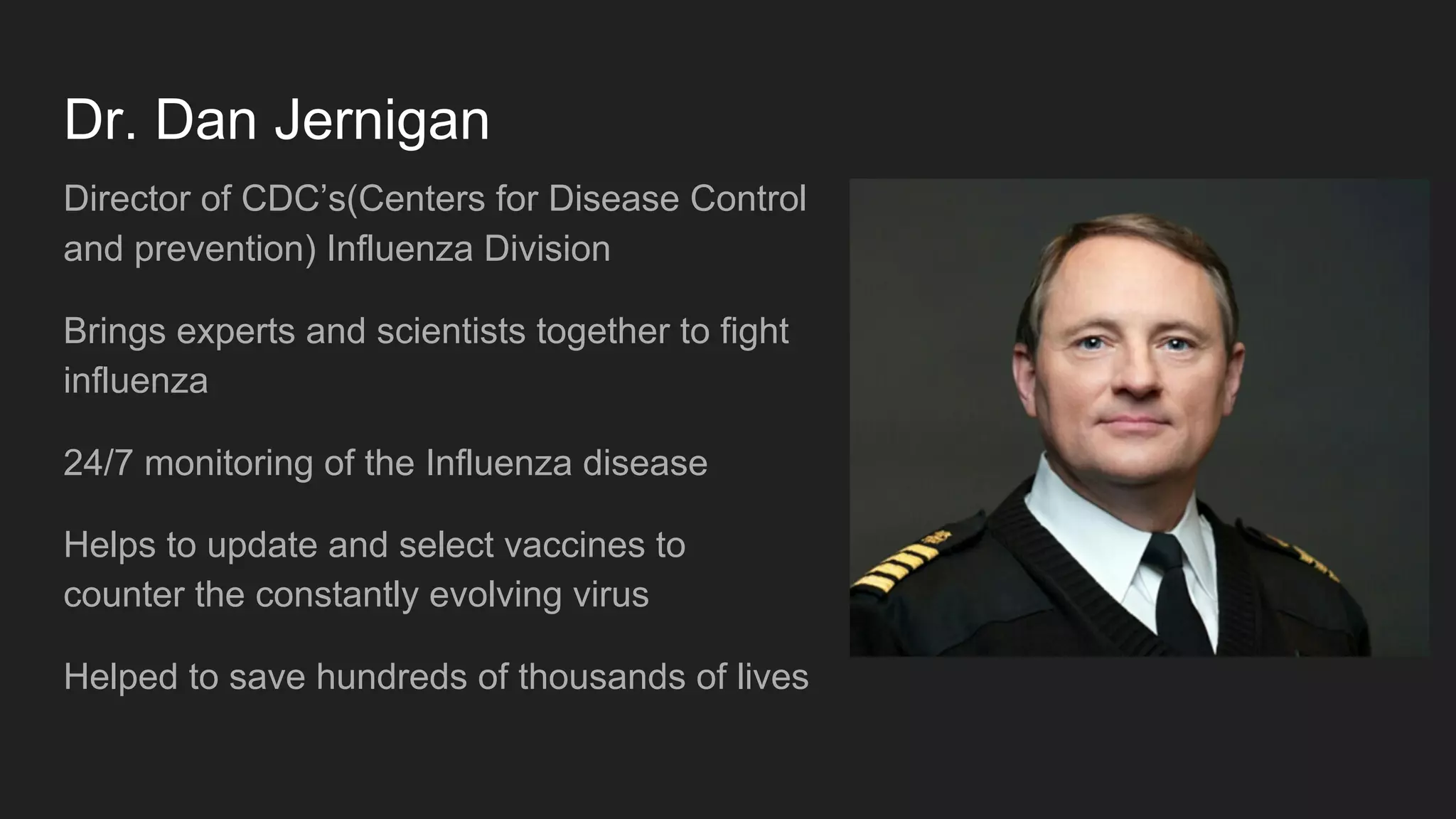 Dr. Dan Jernigan
Director of CDC’s(Centers for Disease Control
and prevention) Influenza Division
Brings experts and scientists together to fight
influenza
24/7 monitoring of the Influenza disease
Helps to update and select vaccines to
counter the constantly evolving virus
Helped to save hundreds of thousands of lives
 