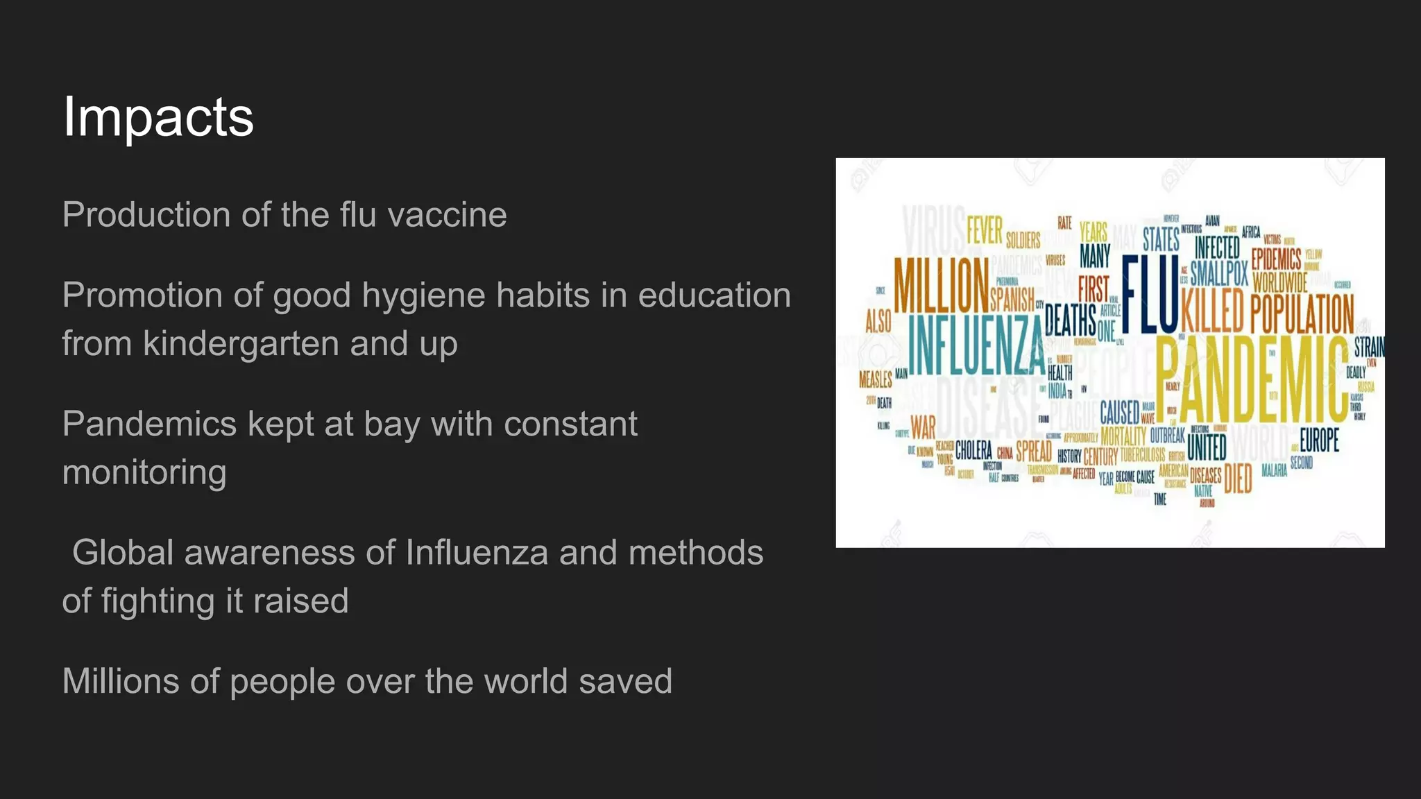 Impacts
Production of the flu vaccine
Promotion of good hygiene habits in education
from kindergarten and up
Pandemics kept at bay with constant
monitoring
Global awareness of Influenza and methods
of fighting it raised
Millions of people over the world saved
 