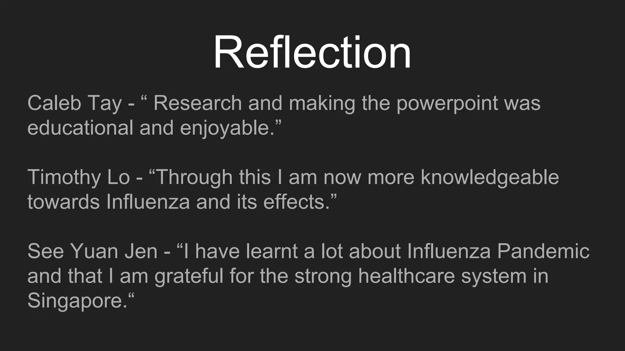 Reflection
Caleb Tay - “ Research and making the powerpoint was
educational and enjoyable.”
Timothy Lo - “Through this I am now more knowledgeable
towards Influenza and its effects.”
See Yuan Jen - “I have learnt a lot about Influenza Pandemic
and that I am grateful for the strong healthcare system in
Singapore.“
 