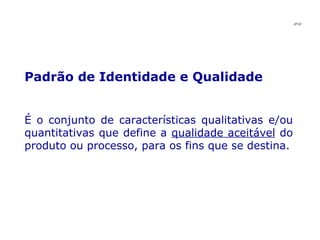 Padrão de Identidade e Qualidade  É o conjunto de características qualitativas e/ou quantitativas que define a  qualidade aceitável  do produto ou processo, para os fins que se destina. JPAF 