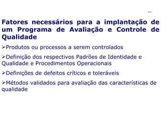 Fatores necessários para a implantação de um Programa de Avaliação e Controle de Qualidade Produtos ou processos a serem controlados Definição dos respectivos Padrões de Identidade e Qualidade e Procedimentos Operacionais Definições de defeitos críticos e toleráveis Métodos validados para avaliação das características de qualidade JPAF 