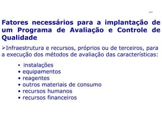 Fatores necessários para a implantação de um Programa de Avaliação e Controle de Qualidade Infraestrutura e recursos, próprios ou de terceiros, para a execução dos métodos de avaliação das características: instalações equipamentos reagentes outros materiais de consumo recursos humanos recursos financeiros JPAF 