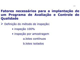 Fatores necessários para a implantação de um Programa de Avaliação e Controle de Qualidade Definição do método de inspeção: inspeção 100% inspeção por amostragem lotes contínuos lotes isolados JPAF 