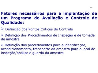Fatores necessários para a implantação de um Programa de Avaliação e Controle de Qualidade: Definição dos Pontos Críticos de Controle Definição dos Procedimentos de Inspeção e de tomada de amostra Definição dos procedimentos para a identificação, acondicionamento, transporte da amostra para o local de inspeção/análise e guarda da amostra JPAF 