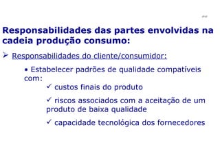 Responsabilidades das partes envolvidas na cadeia produção consumo: Responsabilidades do cliente/consumidor: Estabelecer padrões de qualidade compatíveis com: custos finais do produto riscos associados com a aceitação de um produto de baixa qualidade capacidade tecnológica dos fornecedores JPAF 