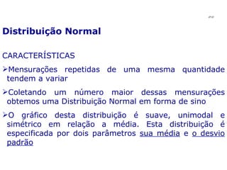 Distribuição Normal CARACTERÍSTICAS Mensurações repetidas de uma mesma quantidade tendem a variar Coletando um número maior dessas mensurações obtemos uma Distribuição Normal em forma de sino O gráfico desta distribuição é suave, unimodal e simétrico em relação a média. Esta distribuição é especificada por dois parâmetros  sua média  e  o desvio padrão JPAF 