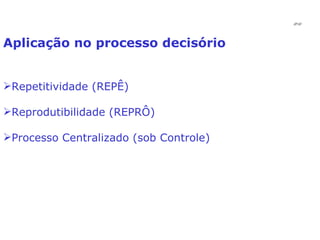 Aplicação no processo decisório Repetitividade (REPÊ) Reprodutibilidade (REPRÔ) Processo Centralizado (sob Controle) JPAF 