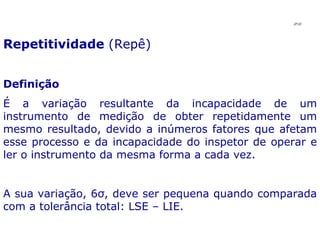 Repetitividade  (Repê) Definição É a variação resultante da incapacidade de um instrumento de medição de obter repetidamente um mesmo resultado, devido a inúmeros fatores que afetam esse processo e da incapacidade do inspetor de operar e ler o instrumento da mesma forma a cada vez. A sua variação, 6σ, deve ser pequena quando comparada com a tolerância total: LSE – LIE. JPAF 