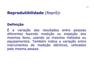 Reprodutibilidade  (Reprô) : Definição É a variação dos resultados entre pessoas diferentes fazendo medição ou inspeção dos mesmos itens, usando os mesmos métodos ou equipamentos. Também indica a variação entre instrumentos de medição idênticos, utilizados pela mesma pessoa JPAF 