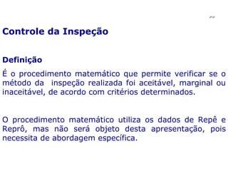Controle da Inspeção Definição É o procedimento matemático que permite verificar se o método da  inspeção realizada foi aceitável, marginal ou inaceitável, de acordo com critérios determinados. O procedimento matemático utiliza os dados de Repê e Reprô, mas não será objeto desta apresentação, pois necessita de abordagem específica.  JPAF 
