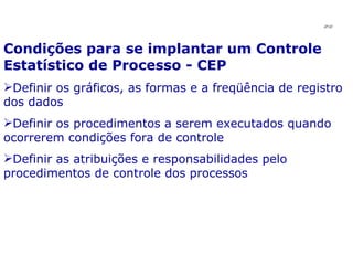 Condições para se implantar um Controle Estatístico de Processo - CEP Definir os gráficos, as formas e a freqüência de registro dos dados Definir os procedimentos a serem executados quando ocorrerem condições fora de controle Definir as atribuições e responsabilidades pelo procedimentos de controle dos processos JPAF 