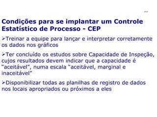 Condições para se implantar um Controle Estatístico de Processo - CEP Treinar a equipe para lançar e interpretar corretamente os dados nos gráficos Ter concluído os estudos sobre Capacidade de Inspeção, cujos resultados devem indicar que a capacidade é “aceitável”, numa escala “aceitável, marginal e inaceitável” Disponibilizar todas as planilhas de registro de dados nos locais apropriados ou próximos a eles JPAF 