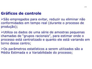 Gráficos de controle São empregados para evitar, reduzir ou eliminar não conformidades em tempo real (durante o processo de produção);  Utiliza os dados de uma série de amostras pequenas chamadas de “grupos racionais”, para estimar onde o processo está centralizado e quanto ele está variando em torno desse centro; Os parâmetros estatísticos a serem utilizados são a Média Estimada e a Variabilidade do processo; JPAF 