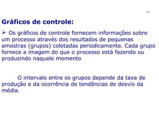 Gráficos de controle: Os gráficos de controle fornecem informações sobre um processo através dos resultados de pequenas amostras (grupos) coletadas periodicamente. Cada grupo fornece a imagem do que o processo está fazendo ou produzindo naquele momento O intervalo entre os grupos depende da taxa de produção e da ocorrência de tendências de desvio da média. JPAF 