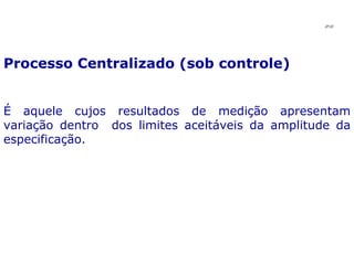 Processo Centralizado (sob controle) É aquele cujos resultados de medição apresentam variação dentro  dos limites aceitáveis da amplitude da especificação. JPAF 