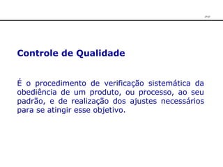 Controle de Qualidade   É o procedimento de verificação sistemática da obediência de um produto, ou processo, ao seu padrão, e de realização dos ajustes necessários para se atingir esse objetivo. JPAF 