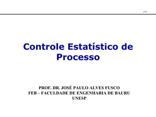 Controle Estatístico de Processo PROF. DR. JOSÉ PAULO ALVES FUSCO FEB – FACULDADE DE ENGENHARIA DE BAURU UNESP JPAF 