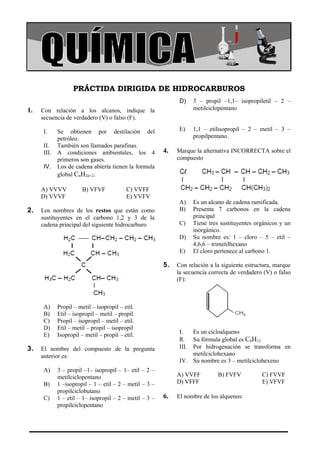 COLEGIO LA MERCED                                                                                Química




                 PRÁCTIDA DIRIGIDA DE HIDROCARBUROS
                                                             D)   3 – propil –1,1– isopropiletil – 2 –
1.   Con relación a los alcanos, indique la                       metilciclopentano
     secuencia de verdadero (V) o falso (F).

     I.   Se obtienen por destilación del                    E)   1,1 – etilisopropil – 2 – metil – 3 –
          petróleo.                                               propilpentano.
     II. También son llamados parafinas.
     III. A condiciones ambientales, los 4             4.   Marque la alternativa INCORRECTA sobre el
          primeros son gases.                               compuesto
     IV. Los de cadena abierta tienen la formula
          global CnH2n+2.

     A) VVVV         B) VFVF             C) VVFF
     D) VVVF                             E) VVFV
                                                             A)   Es un alcano de cadena ramificada.
2.   Los nombres de los restos que están como                B)   Presenta 7 carbonos en la cadena
     sustituyentes en el carbono 1,2 y 3 de la                    principal
     cadena principal del siguiente hidrocarburo             C)   Tiene tres sustituyentes orgánicos y un
                                                                  inorgánico.
                                                             D)   Su nombre es: 1 – cloro – 5 – etil –
                                                                  4,6,6 – trimetilhexano
                                                             E)   El cloro pertenece al carbono 1.

                                                       5.   Con relación a la siguiente estructura, marque
                                                            la secuencia correcta de verdadero (V) o falso
                                                            (F):



     A)    Propil – metil – isopropil – etil.
     B)    Etil – isopropil – metil – propil.
     C)    Propil – isopropil – metil – etil.
     D)    Etil – metil – propil – isopropil
                                                             I.   Es un cicloalqueno
     E)    Isopropil – metil – propil – etil.
                                                             II. Su fórmula global es C6H12
3.   El nombre del compuesto de la pregunta                  III. Por hidrogenación se transforma en
     anterior es:                                                 metilciclohexano
                                                             IV. Su nombre es 3 – metilciclohexeno
     A)    3 – propil –1– isopropil – 1– etil – 2 –
           metilciclopentano                                A) VVFF         B) FVFV           C) FVVF
     B)    1 –isopropil – 1 – etil – 2 – metil – 3 –        D) VFFF                           E) VFVF
           propilciclobutano
     C)    1 – etil – 1– isopropil – 2 – metil – 3 –   6.   El nombre de los alquenos:
           propilciclopentano
 