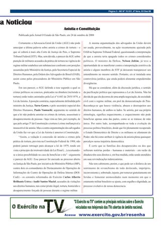 Página 3 - NE Nº 10.531, 4ª feira, 03 Dez 08
Certamente a Advocacia-Geral da União (AGU) não pode
antecipar a última palavra sobre anistia a crimes de tortura - o
que só caberá à mais alta Corte de Justiça do País, o Supremo
Tribunal Federal (STF). Mas, sem dúvida, o parecer daAGU sobre
punição de militares acusados da prática de tortura na vigência do
regime militar estabelece um substancioso confronto com posições
assumidas pelo Ministério da Justiça, pela Secretaria Especial de
Direitos Humanos, pela Ordem dosAdvogados do Brasil (OAB),
assim como pelos procuradores do Ministério Público em São
Paulo.
Em seu parecer, a AGU defende a tese segundo a qual os
crimes políticos ou conexos, praticados na ditadura (incluindo a
tortura) estão todos anistiados pela Lei nº 6.683 de 28/8/1979, a
Lei daAnistia.Aposição contrária, especialmente defendida pelo
ministro da Justiça, Tarso Genro, e pelo secretário especial dos
Direitos Humanos, Paulo Vannuchi, argumenta no sentido de
que a lei não poderia anistiar os crimes de tortura, assassinato e
desaparecimento de pessoas - haja vista ao fato, por exemplo, de
que pelo artigo 5º da Constituição a tortura é crime inafiançável e
insuscetível de anistia. Mas a contra-argumentação dos advogados
da União faz ver que a Lei da Anistia é anterior à Constituição.
“Assim, a vedação à concessão de anistia a crimes pela
prática de tortura, prevista na Constituição Federal de 1988, não
poderá jamais retroagir para alcançar a lei de 1979, tendo em
vista o principio da irretroatividade da Lei Penal (...) excetuando-
se a única possibilidade no caso de beneficiar o réu” - argumenta
o parecer da AGU. Esse parecer foi anexado ao processo aberto
na Justiça de São Paulo, por iniciativa do Ministério Público (MP),
contra dois ex-comandantes do Destacamento de Operações de
Informações do Centro de Operações de Defesa Interna (DOI-
Codi) - os coronéis reformados do Exército Carlos Alberto
Brilhante Ustra e Audir Santos Maciel, acusados de violações
aos direitos humanos, tais como prisão ilegal, tortura, homicídio e
desaparecimento forçado de pessoas durante o regime militar.
sa Noticiou
a Noticiou
sa Noticiou
a Noticiou
a Noticiou
Publicado pelo Jornal O Estado de São Paulo, em 24 de outubro de 2008
A mesma argumentação dos advogados da União deverá
ser usada, provavelmente, na ação recentemente ajuizada pela
OAB no Supremo Tribunal Federal, questionando a interpretação
de que a anistia teria apagado todos os crimes considerados
políticos. O ministro da Defesa, Nelson Jobim, já teve a
oportunidade de se manifestar contra a interpretação restritiva da
anistia e alguns membros do STF já deixaram transparecer seu
entendimento no mesmo sentido. Portanto, eis aí instalada uma
controvérsia jurídica, que ainda poderá alimentar empedernidas
divergências.
Há que se considerar, além da discussão jurídica, o sentido
da pacificação política que representou a Lei da Anistia. Não há
dúvida de que ela decorreu de uma ampla negociação, da sociedade
civil com o regime militar, em prol da democratização do País.
Reconheça-se que houve violência, abusos e desrespeitos aos
direitos humanos, de ambos os lados. Se anistia, por sua própria
etimologia, significa esquecimento, o esquecimento não pode
beneficiar apenas uma das partes, como se se tratasse de mão
única. Por outro lado, acompanhando-se toda a evolução do
processo político brasileiro, desde que foi plenamente recuperado
o Estado Democrático de Direito e os militares se afastaram do
Poder, não há como atribuir à vigência da anistia plena quaisquer
percalços nessa trajetória democrática.
É certo que as famílias dos desaparecidos ou dos que
sofreram notórias perdas - humanas e materiais - em razão da
ditadura têm seus direitos e, em boa medida, estão sendo atendidos
em suas reivindicações indenizatórias.
Não tem cabimento, porém, o que pode ser o disfarce de um
sentimento de revanchismo de todo deslocado, impróprio,
inconveniente e, sobretudo, injusto, por remexer gratuitamente em
feridas e fomentar animosidades num momento em que o
estamento militar brasileiro se ajusta, com orgulho e dignidade, ao
processo evolutivo de nossa democracia.
Anistia e Constituição
Anistia e Constituição
Anistia e Constituição
Anistia e Constituição
Anistia e Constituição
 